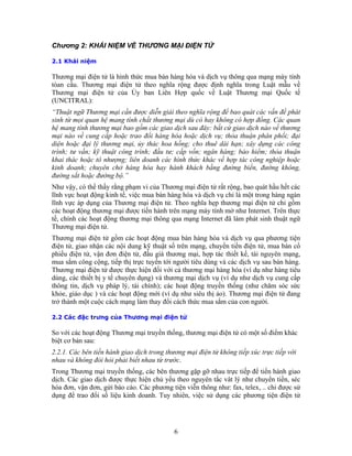 Chương 2: KHÁI NIỆM VỀ THƯƠNG MẠI ĐIỆN TỬ

2.1 Khái niệm

Thương mại điện tử là hình thức mua bán hàng hóa và dịch vụ thông qua mạng máy tính
tòan cầu. Thương mại điện tử theo nghĩa rộng được định nghĩa trong Luật mẫu về
Thương mại điện tử của Ủy ban Liên Hợp quốc về Luật Thương mại Quốc tế
(UNCITRAL):
“Thuật ngữ Thương mại cần được diễn giải theo nghĩa rộng để bao quát các vấn đề phát
sinh từ mọi quan hệ mang tính chất thương mại dù có hay không có hợp đồng. Các quan
hệ mang tính thương mại bao gồm các giao dịch sau đây: bất cứ giao dịch nào về thương
mại nào về cung cấp hoặc trao đổi hàng hóa hoặc dịch vụ; thỏa thuận phân phối; đại
diện hoặc đại lý thương mại, ủy thác hoa hồng; cho thuê dài hạn; xây dựng các công
trình; tư vấn; kỹ thuật công trình; đầu tư; cấp vốn; ngân hàng; bảo hiểm; thỏa thuận
khai thác hoặc tô nhượng; liên doanh các hình thức khác về hợp tác công nghiệp hoặc
kinh doanh; chuyên chở hàng hóa hay hành khách bằng đường biển, đường không,
đường sắt hoặc đường bộ.”
Như vậy, có thể thấy rằng phạm vi của Thương mại điện tử rất rộng, bao quát hầu hết các
lĩnh vực hoạt động kinh tế, việc mua bán hàng hóa và dịch vụ chỉ là một trong hàng ngàn
lĩnh vực áp dụng của Thương mại điện tử. Theo nghĩa hẹp thương mại điện tử chỉ gồm
các hoạt động thương mại được tiến hành trên mạng máy tính mở như Internet. Trên thực
tế, chính các hoạt động thương mại thông qua mạng Internet đã làm phát sinh thuật ngữ
Thương mại điện tử.
Thương mại điện tử gồm các hoạt động mua bán hàng hóa và dịch vụ qua phương tiện
điện tử, giao nhận các nội dung kỹ thuật số trên mạng, chuyển tiền điện tử, mua bán cổ
phiếu điện tử, vận đơn điện tử, đấu giá thương mại, hợp tác thiết kế, tài nguyên mạng,
mua sắm công cộng, tiếp thị trực tuyến tới người tiêu dùng và các dịch vụ sau bán hàng.
Thương mại điện tử được thực hiện đối với cả thương mại hàng hóa (ví dụ như hàng tiêu
dùng, các thiết bị y tế chuyên dụng) và thương mại dịch vụ (ví dụ như dịch vụ cung cấp
thông tin, dịch vụ pháp lý, tài chính); các hoạt động truyền thống (như chăm sóc sức
khỏe, giáo dục ) và các hoạt động mới (ví dụ như siêu thị ảo). Thương mại điện tử đang
trở thành một cuộc cách mạng làm thay đổi cách thức mua sắm của con người.

2.2 Các đặc trưng của Thương mại điện tử

So với các hoạt động Thương mại truyền thống, thương mại điện tử có một số điểm khác
biệt cơ bản sau:
2.2.1. Các bên tiến hành giao dịch trong thương mại điện tử không tiếp xúc trực tiếp với
nhau và không đòi hỏi phải biết nhau từ trước.
Trong Thương mại truyền thống, các bên thương gặp gỡ nhau trực tiếp để tiến hành giao
dịch. Các giao dịch được thực hiện chủ yếu theo nguyên tắc vât lý như chuyển tiền, séc
hóa đơn, vận đơn, gửi báo cáo. Các phương tiện viễn thông như: fax, telex, .. chỉ được sử
dụng để trao đổi số liệu kinh doanh. Tuy nhiên, việc sử dụng các phương tiện điện tử




                                            6
 