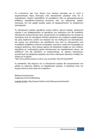 Το e-commerce έχει τους δικούς τους κανόνες επιτυχίας και γι΄ αυτό ο
σημαντικότερος λόγος αποτυχίας ενός ηλεκτρονικού μαγαζιού είναι ότι οι
περισσότερες εταιρίες προσπαθούν να μεταφέρουν όλες τις χρησιμοποιούμενες
μεθόδους προώθησης–marketing αυτούσιες από την πραγματική αγορά–
οικονομία, στη νέα μορφή αγοράς, χωρίς να πραγματοποιούν τις απαραίτητες
προσαρμογές.

Το ηλεκτρονικό εμπόριο χρειάζεται σωστή μελέτη, έρευνα αγοράς, προσεκτική
επιλογή ή και διαφοροποίηση αν χρειάζεται των προϊόντων που θα πωληθούν
ηλεκτρονικά, ανταγωνιστικές τιμές, αντιμετώπιση των προβλημάτων που μπορεί να
προκύψουν από την ταυτόχρονη πώληση προϊόντων στη συμβατική μορφή αγοράς
και μέσω Διαδικτύου, γνώση των αναγκών και των επιθυμιών των καταναλωτών,
και κυρίως των απαιτήσεων και προσδοκιών τους από τις ηλεκτρονικές τους
συναλλαγές (ασφάλεια, πολιτική επιστροφών, εγγυήσεις, αναλυτική περιγραφή και
στοιχεία προϊόντων, κλπ), χτίσιμο σχέσης και διατήρηση επαφής με τους πελάτες,
προώθηση με συνδυασμένη χρήση ηλεκτρονικών και παραδοσιακών μέσων, και
μεθόδους* που θα καλύψουν το σημαντικότερο, σε κάποιες περιπτώσεις,
μειονέκτημα των ψηφιακών μαγαζιών που είναι η αδυναμία «φυσικής» επαφής του
πελάτη με το προϊόν.
*Μία τέτοια μέθοδο μπορείτε να δείτε στην ιστοσελίδα: http://bit.ly/qVGM2R

Εν κατακλείδι, όλα δείχνουν ότι το ηλεκτρονικό εμπόριο θα αντικαταστήσει στο
μέλλον σε αρκετούς κλάδους το παραδοσιακό εμπόριο. Η πρόκληση είναι την
στιγμή εκείνη να είστε μέσα στο «παιχνίδι»!


Μπέσσυ Κωνσταντινέα
Σύμβουλος Internet Marketing
Linkedin Profile: http://www.linkedin.com/in/bessyconstantinea/el




                                                          Ηλεκτρονικό Εμπόριο   3
 