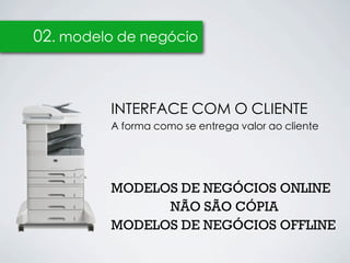 02. modelo de negócio



         INTERFACE COM O CLIENTE
         A forma como se entrega valor ao cliente




         MODELOS DE NEGÓCIOS ONLINE
               NÃO SÃO CÓPIA
         MODELOS DE NEGÓCIOS OFFLINE
 