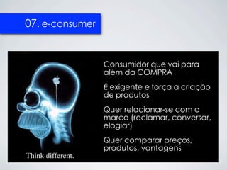 07. e-consumer


                 Consumidor que vai para
                 além da COMPRA
                 É exigente e força a criação
                 de produtos
                 Quer relacionar-se com a
                 marca (reclamar, conversar,
                 elogiar)
                 Quer comparar preços,
                 produtos, vantagens
 