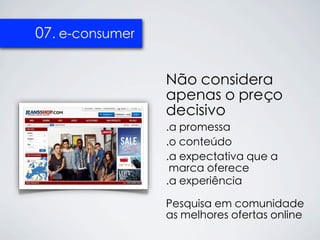 07. e-consumer


                 Não considera
                 apenas o preço
                 decisivo
                 .a promessa
                 .o conteúdo
                 .a expectativa que a
                  marca oferece
                 .a experiência

                 Pesquisa em comunidade
                 as melhores ofertas online
 