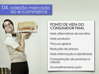 04. adesão mercado
   ao e-commerce

                     PONTO DE VISTA DO
                     CONSUMIDOR FINAL
                     Mais alternativas de escolha
                     Mais produtos
                     Procura global
                     Redução de preços
                     Mais informação e detalhada
                     Comparação de produtos e
                     valores
                     Aconselhamento justo
 