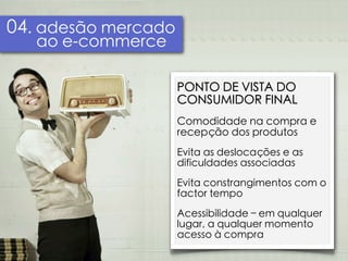 04. adesão mercado
   ao e-commerce

                     PONTO DE VISTA DO
                     CONSUMIDOR FINAL
                     Comodidade na compra e
                     recepção dos produtos
                     Evita as deslocações e as
                     dificuldades associadas
                     Evita constrangimentos com o
                     factor tempo
                     Acessibilidade – em qualquer
                     lugar, a qualquer momento
                     acesso à compra
 