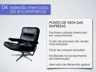 04. adesão mercado
   ao e-commerce

                     PONTO DE VISTA DAS
                     EMPRESAS
                     Factores culturais (mercado
                     em crescimento)

                     Custo do processo de venda
                     mais reduzido

                     Ciclo de compra reduzido

                     Facilidade no fornecimento
                     de informação

                     Mercado de dimensão global
 