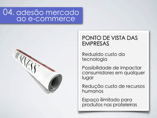 04. adesão mercado
   ao e-commerce

                     PONTO DE VISTA DAS
                     EMPRESAS
                     Reduzido custo da
                     tecnologia
                     Possibilidade de impactar
                     consumidores em qualquer
                     lugar
                     Redução custo de recursos
                     humanos
                     Espaço ilimitado para
                     produtos nas prateleiras
 