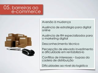 05. barreiras ao
   e-commerce

                   Aversão à mudança
                   Ausência de estratégia para digital
                   online
                   Ausência de RH especializados para
                   o marketing digital
                   Desconhecimento técnico
                   Percepção de elevado investimento
                   e dificuldade em rentabilizá-lo
                   Conflitos de interesses – bypass da
                   cadeia de distribuição
                   Dificuldades ao nível da logística
 