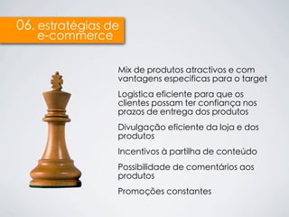 06. estratégias de
   e-commerce

                 Mix de produtos atractivos e com
                 vantagens especificas para o target
                 Logística eficiente para que os
                 clientes possam ter confiança nos
                 prazos de entrega dos produtos
                 Divulgação eficiente da loja e dos
                 produtos
                 Incentivos à partilha de conteúdo
                 Possibilidade de comentários aos
                 produtos
                 Promoções constantes
 