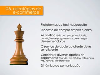 06. estratégias de
   e-commerce

                 Plataformas de fácil navegação
                 Processo de compra simples e claro
                 As políticas (de compra, privacidade,
                 condições de pagamento e de entrega)
                 devem ser claras
                 O serviço de apoio ao cliente deve
                 ser eficiente
                 Considerar diversas opções de
                 pagamento (cartões de crédito, referência
                 MB, Paypal, transferência)

                 Dinâmica de comunicação
 