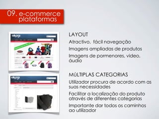 09. e-commerce
  plataformas

                 LAYOUT
                 Atractivo, fácil navegação
                 Imagens ampliadas de produtos
                 Imagens de pormenores, vídeo,
                 áudio


                 MÚLTIPLAS CATEGORIAS
                 Utilizador procura de acordo com as
                 suas necessidades
                 Facilitar a localização do produto
                 através de diferentes categorias
                 Importante dar todos os caminhos
                 ao utilizador
 