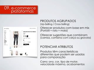 09. e-commerce
  plataformas

                 PRODUTOS AGRUPADOS
                 (Up-Selling / Cross-Selling)
                 Oferecer produtos com base em mix
                 (Portátil + rato + mala)
                 Oferecer sugestões que combinam
                 (camisa, combina com calça ou gravata)


                 POTENCIAR ATRIBUTOS
                 Produtos têm características
                 diferentes que podem ser usadas
                 para comparação
                 Carro: ano, cor, tipo de motor,
                 velocidade máxima, acabamentos
 