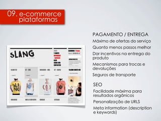09. e-commerce
  plataformas

                 PAGAMENTO / ENTREGA
                 Máximo de ofertas do serviço
                 Quanto menos passos melhor
                 Dar incentivos na entrega do
                 produto
                 Mecanismos para trocas e
                 devoluções
                 Seguros de transporte

                 SEO
                 Facilidade máxima para
                 resultados orgânicos
                 Personalização de URLS
                 Meta information (description
                 e keywords)
 