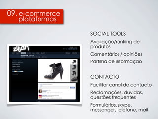 09. e-commerce
  plataformas

                 SOCIAL TOOLS
                 Avaliação/ranking de
                 produtos
                 Comentários / opiniões
                 Partilha de informação


                 CONTACTO
                 Facilitar canal de contacto
                 Reclamações, duvidas,
                 questões frequentes
                 Formulários, skype,
                 messenger, telefone, mail
 