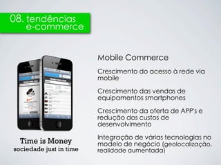 08. tendências
    e-commerce


                         Mobile Commerce
                         Crescimento do acesso à rede via
                         mobile

                         Crescimento das vendas de
                         equipamentos smartphones

                         Crescimento da oferta de APP's e
                         redução dos custos de
                         desenvolvimento

                         Integração de várias tecnologias no
  Time is Money          modelo de negócio (geolocalização,
sociedade just in time   realidade aumentada)
 