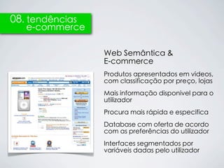 08. tendências
   e-commerce

                 Web Semântica &
                 E-commerce
                 Produtos apresentados em vídeos,
                 com classificação por preço, lojas
                 Mais informação disponível para o
                 utilizador
                 Procura mais rápida e específica
                 Database com oferta de acordo
                 com as preferências do utilizador
                 Interfaces segmentados por
                 variáveis dadas pelo utilizador
 