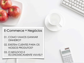 E-Commerce = Negócios

01. COMO VAMOS GANHAR
    DINHEIRO?
02. EXISTEM CLIENTES PARA OS
    NOSSOS PRODUTOS?
03. O NEGÓCIO É
    ECONOMICAMENTE VIÁVEL?
 