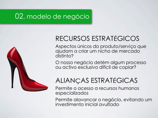02. modelo de negócio


           RECURSOS ESTRATÉGICOS
           Aspectos únicos do produto/serviço que
           ajudam a criar um nicho de mercado
           distinto?
           O nosso negócio detém algum processo
           ou activo exclusivo difícil de copiar?


           ALIANÇAS ESTRATÉGICAS
           Permite o acesso a recursos humanos
           especializados
           Permite alavancar o negócio, evitando um
           investimento inicial avultado
 