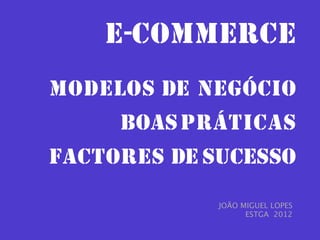 E-COMMERCE
MODELOS DE NEGÓCIO
     BOAS PRÁTICAS
FACTORES DE SUCESSO
             JOÃO MIGUEL LOPES
                   ESTGA 2012
 
