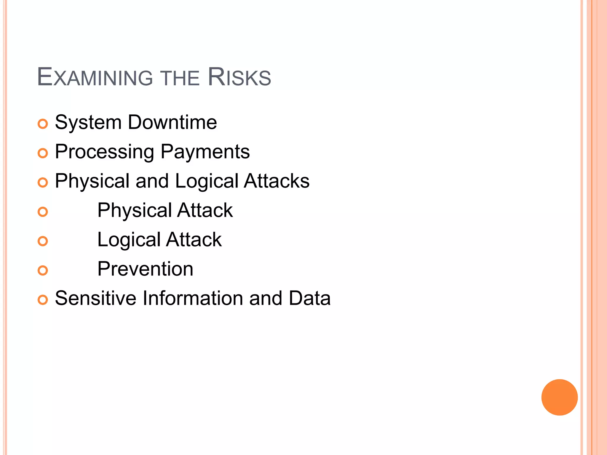 EXAMINING THE RISKS
 System Downtime
 Processing Payments

 Physical and Logical Attacks

     Physical Attack
     Logical Attack
     Prevention
 Sensitive Information and Data
 
