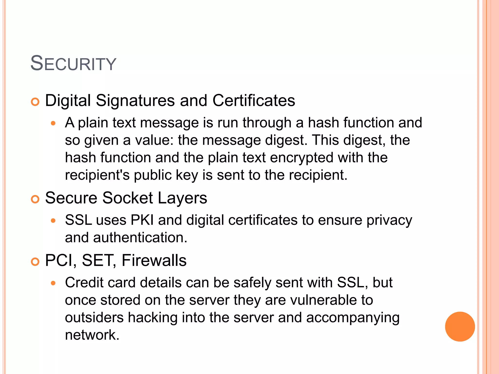 SECURITY
   Digital Signatures and Certificates
       A plain text message is run through a hash function and
        so given a value: the message digest. This digest, the
        hash function and the plain text encrypted with the
        recipient's public key is sent to the recipient.
   Secure Socket Layers
       SSL uses PKI and digital certificates to ensure privacy
        and authentication.
   PCI, SET, Firewalls
       Credit card details can be safely sent with SSL, but
        once stored on the server they are vulnerable to
        outsiders hacking into the server and accompanying
        network.
 