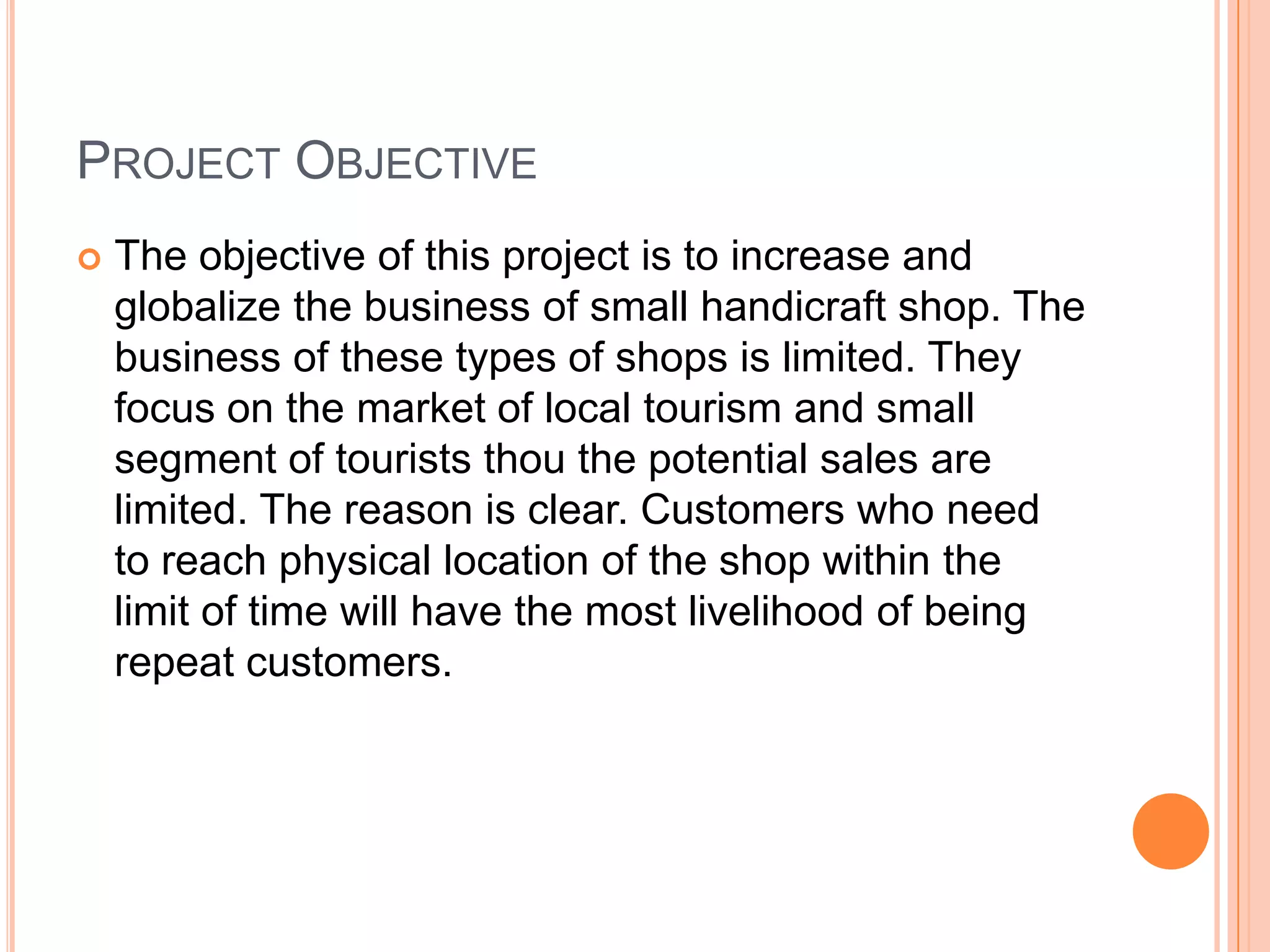 PROJECT OBJECTIVE
   The objective of this project is to increase and
    globalize the business of small handicraft shop. The
    business of these types of shops is limited. They
    focus on the market of local tourism and small
    segment of tourists thou the potential sales are
    limited. The reason is clear. Customers who need
    to reach physical location of the shop within the
    limit of time will have the most livelihood of being
    repeat customers.
 