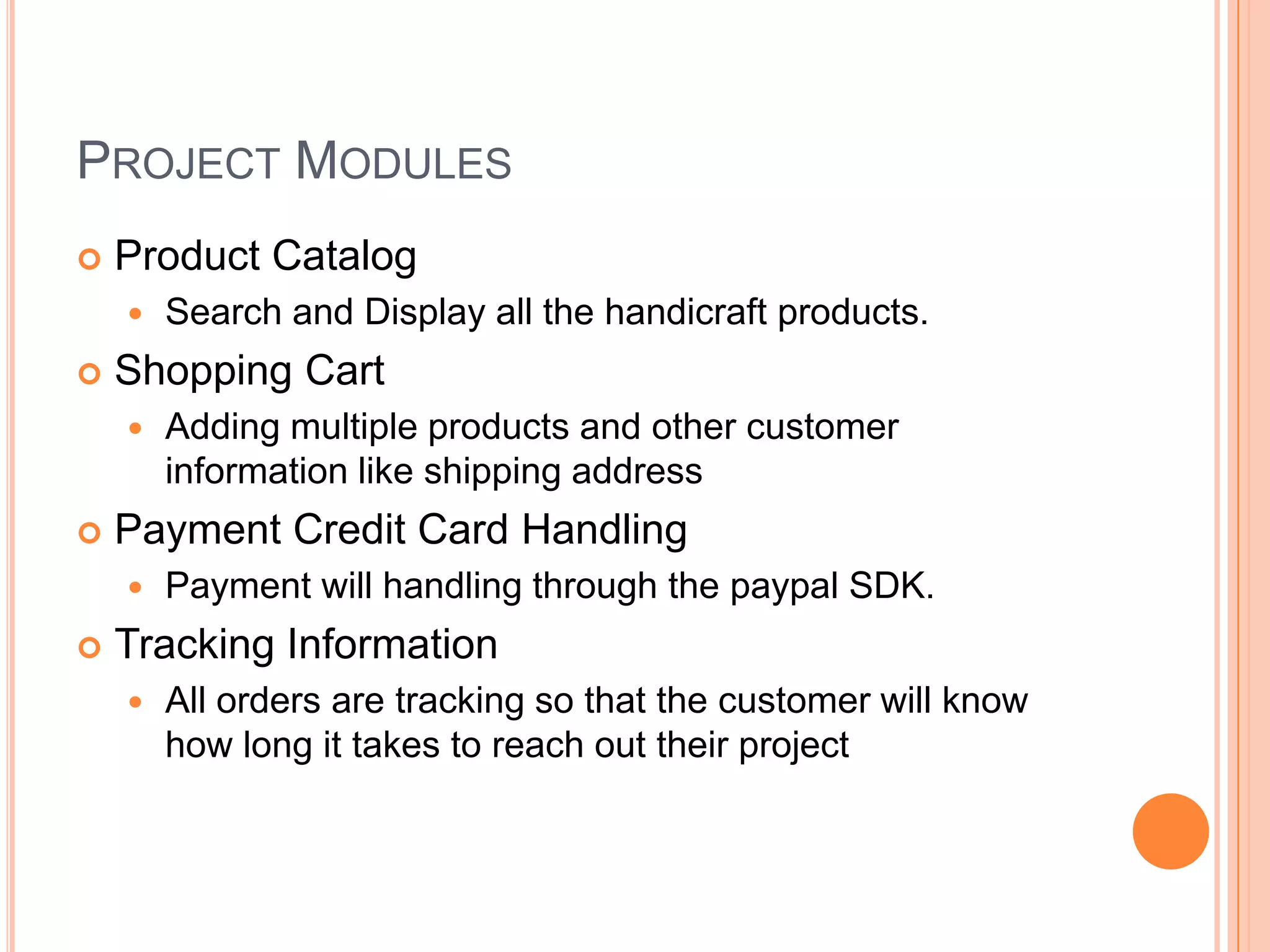 PROJECT MODULES
   Product Catalog
       Search and Display all the handicraft products.
   Shopping Cart
       Adding multiple products and other customer
        information like shipping address
   Payment Credit Card Handling
       Payment will handling through the paypal SDK.
   Tracking Information
       All orders are tracking so that the customer will know
        how long it takes to reach out their project
 