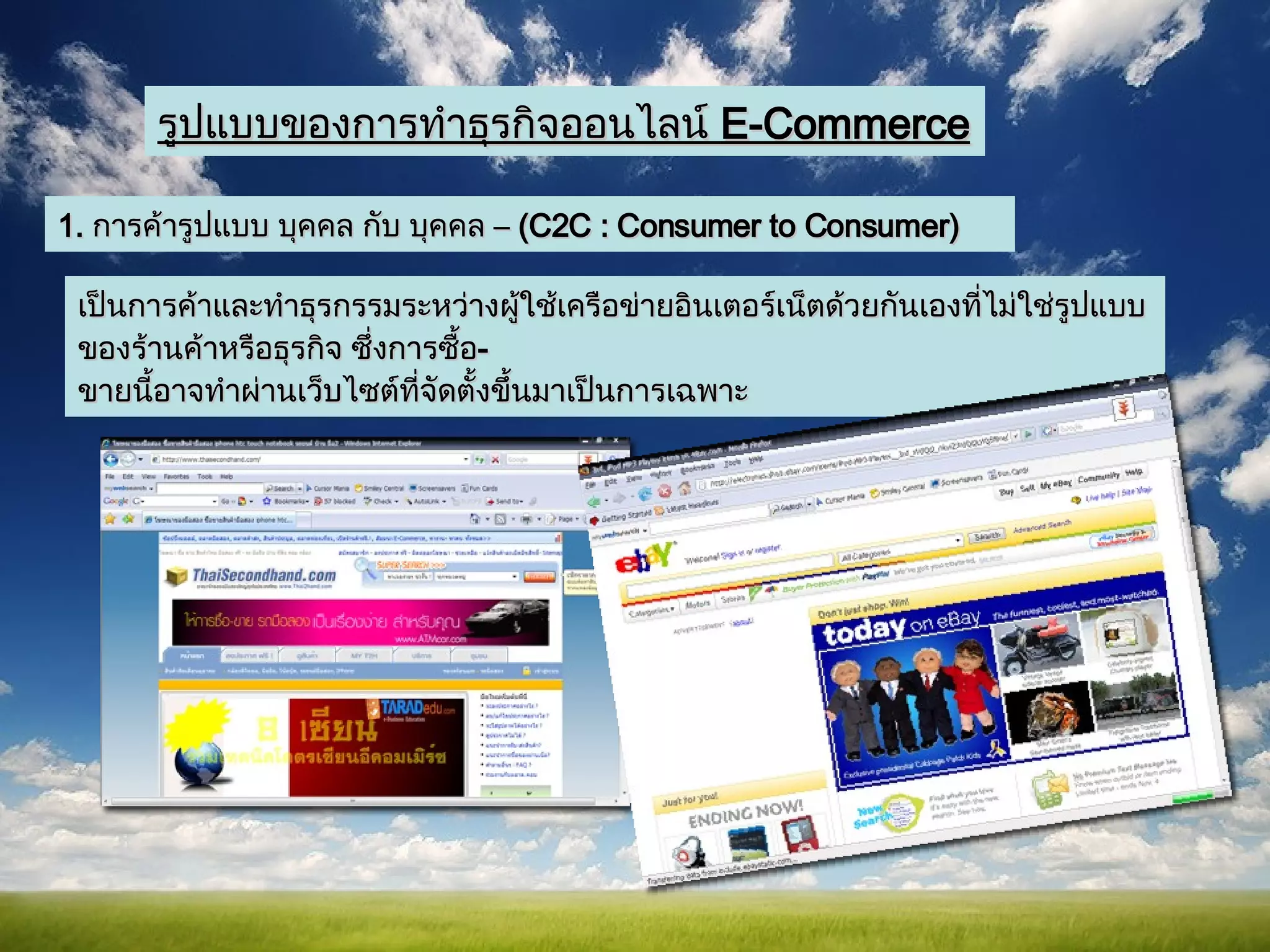รูปแบบของการทำธุรกิจออนไลน์   E-Commerce 1.  การค้ารูปแบบ บุคคล กับ บุคคล  –  (C2C : Consumer to Consumer) เป็นการค้าและทำธุรกรรมระหว่างผู้ใช้เครือข่ายอินเตอร์เน็ตด้วยกันเองที่ไม่ใช่รูปแบบของร้านค้าหรือธุรกิจ ซึ่งการซื้อ - ขายนี้อาจทำผ่านเว็บไซต์ที่จัดตั้งขึ้นมาเป็นการเฉพาะ  