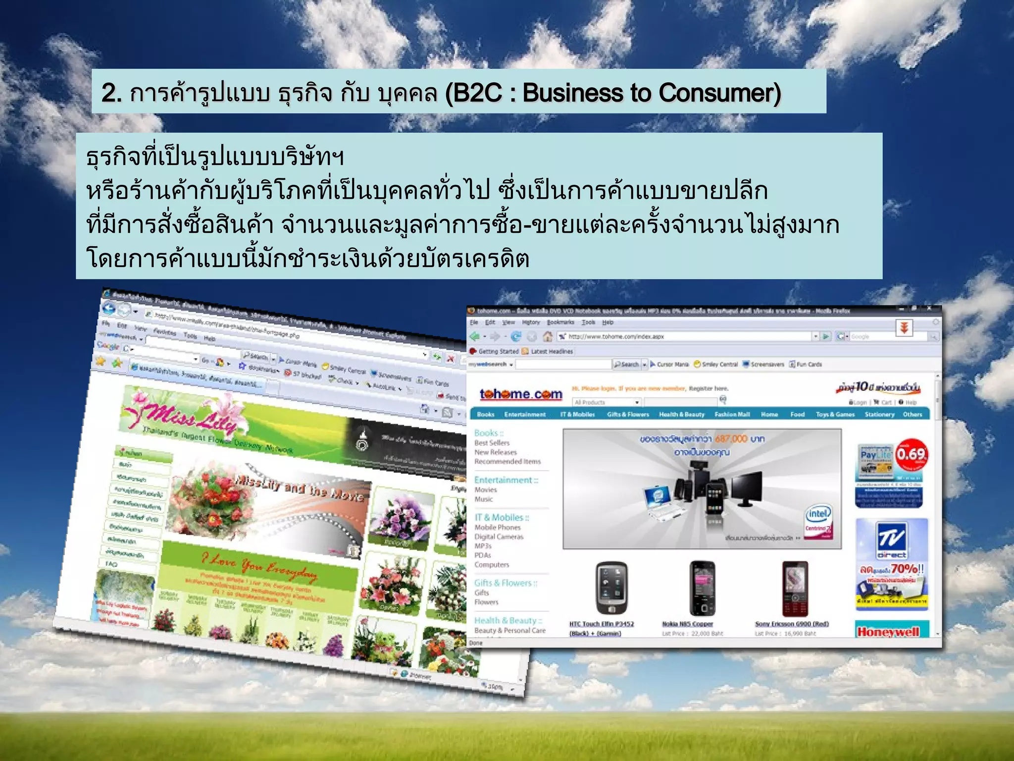 2.  การค้ารูปแบบ ธุรกิจ กับ บุคคล  ( B2C : Business to Consumer) ธุรกิจที่เป็นรูปแบบบริษัทฯ หรือร้านค้ากับผู้บริโภคที่เป็นบุคคลทั่วไป   ซึ่งเป็นการค้าแบบขายปลีก ที่มีการสั่งซื้อสินค้า จำนวนและมูลค่าการซื้อ - ขายแต่ละครั้งจำนวนไม่สูงมาก โดยการค้าแบบนี้มักชำระเงินด้วยบัตรเครดิต  