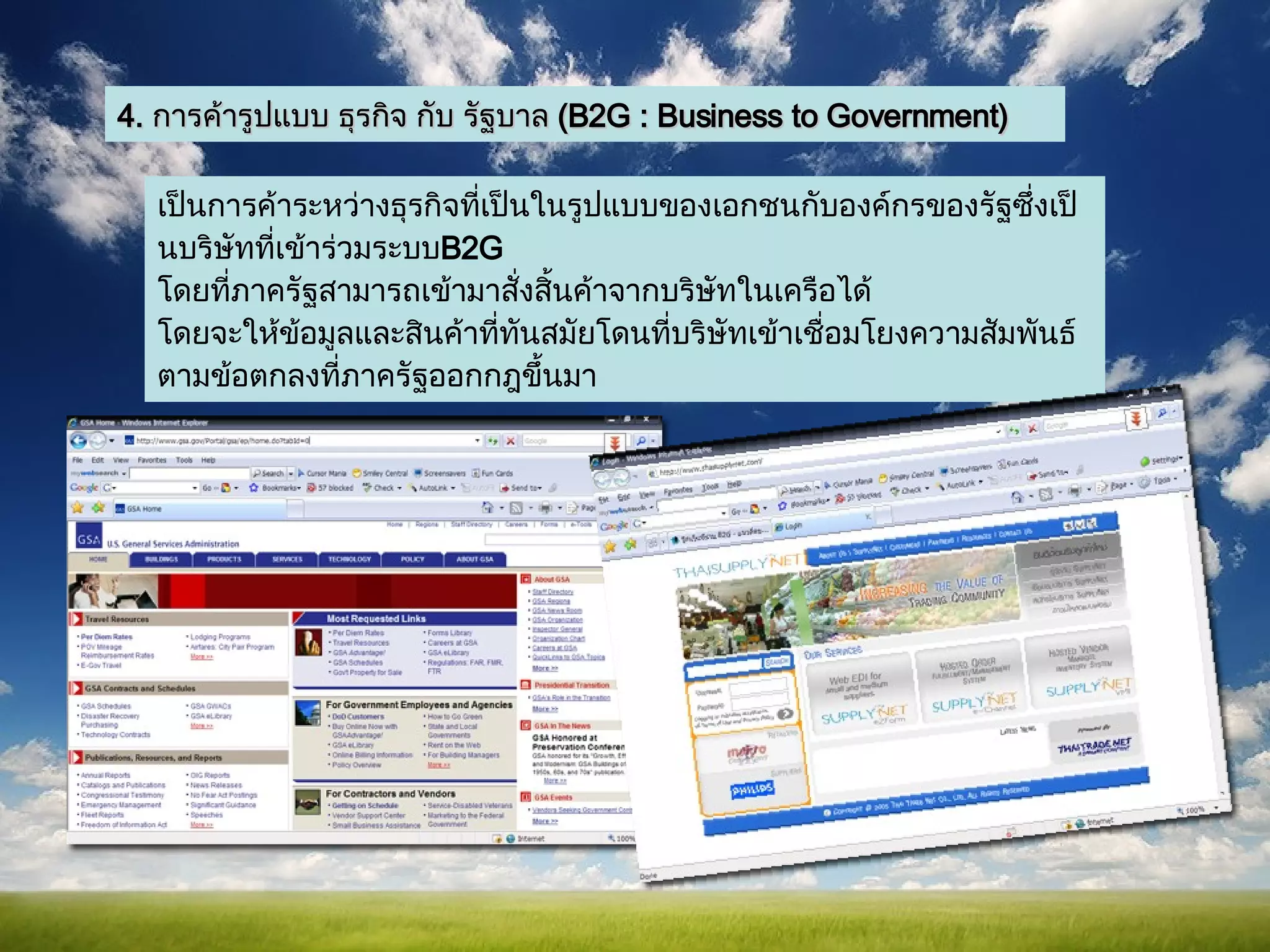 4.  การค้ารูปแบบ ธุรกิจ กับ รัฐบาล  ( B2G : Business to Government)  เป็นการค้าระหว่างธุรกิจที่เป็นในรูปแบบของเอกชนกับองค์กรของรัฐซึ่งเป็นบริษัทที่เข้าร่วมระบบ B2G  โดยที่ภาครัฐสามารถเข้ามาสั่งสิ้นค้าจากบริษัทในเครือได้  โดยจะให้ข้อมูลและสินค้าที่ทันสมัยโดนที่บริษัทเข้าเชื่อมโยงความสัมพันธ์ตามข้อตกลงที่ภาครัฐออกกฎขึ้นมา   
