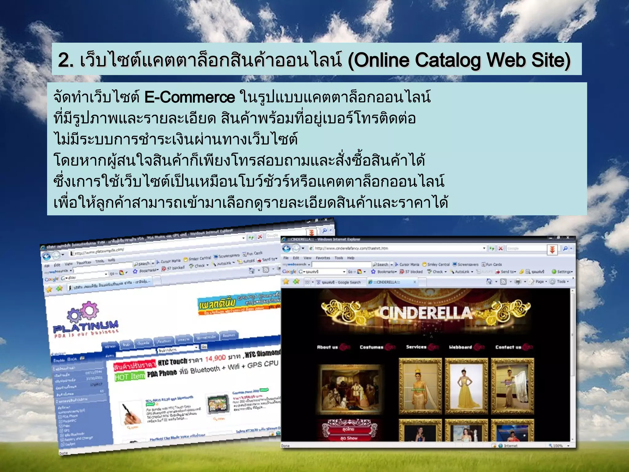 2.  เว็บไซต์แคตตาล็อกสินค้าออนไลน์  ( Online Catalog Web Site) จัดทำเว็บไซต์   E-Commerce  ในรูปแบบแคตตาล็อกออนไลน์ ที่มีรูปภาพและรายละเอียด   สินค้าพร้อมที่อยู่เบอร์โทรติดต่อ ไม่มีระบบการชำระเงินผ่านทางเว็บไซต์  โดยหากผู้สนใจสินค้าก็เพียงโทรสอบถามและสั่งซื้อสินค้าได้ ซึ่งเการใช้เว็บไซต์เป็นเหมือนโบว์ชัวร์หรือแคตตาล็อกออนไลน์ เพื่อให้ลูกค้าสามารถเข้ามาเลือกดูรายละเอียดสินค้าและราคาได้  