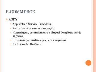E-COMMERCE ASP’s Application Service Providers. Reduzir custos com manutenção Hospedagem, gerenciamento e aluguel de aplicativos de negócios. Utilizados por médias e pequenas empresas. Ex: Locaweb,  DotStore 