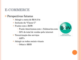E-COMMERCE Perspectivas futuras Atingir a meta de R$ 8.5 bi Inclusão da “Classe C” Fusões com o B2W: Fusão Americanas.com + Submarino.com 50% do total de vendas pela internet Terceirização dos serviços ASP’s Atingir as redes sociais vituais Orkut e MSN 