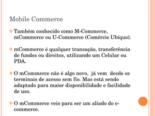 Mobile Commerce Também conhecido como M-Commerce, mCommerce ou U-Commerce (Comércio Ubíquo). mCommerce é qualquer transação, transferência de fundos ou direitos, utilizando um Celular ou PDA. O mCommerce não é algo novo,  já vem  desde os terminais de acesso sem fio. Mas está sendo adaptado para maior disponibilidade e facilidade de uso. O mCommerce veio para ser um aliado do e-commerce. 