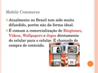 Mobile Commerce Atualmente no Brasil tem sido muito difundido, porém não da forma ideal. É comum a comercialização de  Ringtones ,  Vídeos ,  Wallpapers  e  Jogos  diretamente do celular para o celular. É chamado de compra de conteúdo. 