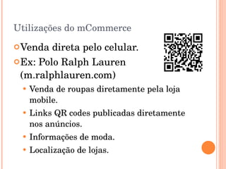 Utilizações do mCommerce Venda direta pelo celular. Ex: Polo Ralph Lauren (m.ralphlauren.com) Venda de roupas diretamente pela loja mobile. Links QR codes publicadas diretamente nos anúncios. Informações de moda. Localização de lojas. 