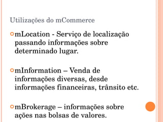 Utilizações do mCommerce mLocation - Serviço de localização passando informações sobre determinado lugar. mInformation – Venda de informações diversas, desde informações financeiras, trânsito etc. mBrokerage – informações sobre ações nas bolsas de valores. 