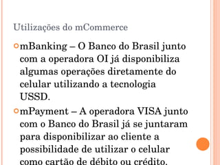 Utilizações do mCommerce mBanking – O Banco do Brasil junto com a operadora OI já disponibiliza algumas operações diretamente do celular utilizando a tecnologia USSD. mPayment – A operadora VISA junto com o Banco do Brasil já se juntaram para disponibilizar ao cliente a possibilidade de utilizar o celular como cartão de débito ou crédito. 