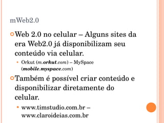 mWeb2.0 Web 2.0 no celular – Alguns sites da era Web2.0 já disponibilizam seu conteúdo via celular. Orkut ( m. orkut .com ) – MySpace ( mobile . myspace .com ) Também é possível criar conteúdo e disponibilizar diretamente do celular. www.timstudio.com.br – www.claroideias.com.br  