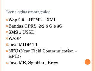 Tecnologias empregadas Wap 2.0 – HTML – XML Bandas GPRS, 2/2.5 G e 3G SMS x USSD WASP Java MIDP 1.1 NFC (Near Field Communication – RFID) Java ME, Symbian, Brew 