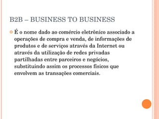 B2B – BUSINESS TO BUSINESS É o nome dado ao comércio eletrônico associado a operações de compra e venda, de informações de produtos e de serviços através da Internet ou através da utilização de redes privadas partilhadas entre parceiros e negócios, substituindo assim os processos físicos que envolvem as transações comerciais. 