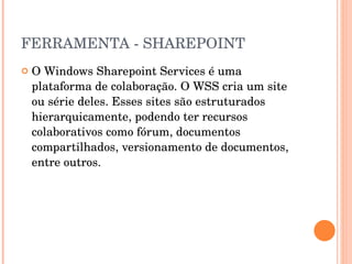 FERRAMENTA - SHAREPOINT O Windows Sharepoint Services é uma plataforma de colaboração. O WSS cria um site ou série deles. Esses sites são estruturados hierarquicamente, podendo ter recursos colaborativos como fórum, documentos compartilhados, versionamento de documentos, entre outros. 