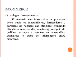 E-COMMERCE Abordagem do e-commerce: O comercio eletrônico cobre os processos pelos quais os consumidores, fornecedores e parceiros de negócios são atingidos, atingindo atividades como vendas, marketing, recepção de pedidos, entregas e serviços ao consumidor, transações e troca de informações entre empresas. 