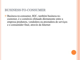 BUSINESS-TO-CONSUMER Business-to-consumer, B2C, também business-to-customer, é o comércio efetuado diretamente entre a empresa produtora, vendedora ou prestadora de serviços e o consumidor final, através da Internet  