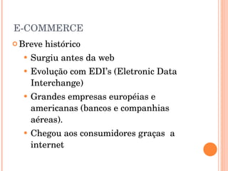 E-COMMERCE Breve histórico Surgiu antes da web Evolução com EDI’s (Eletronic Data Interchange) Grandes empresas européias e americanas (bancos e companhias aéreas). Chegou aos consumidores graças  a internet 