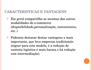 CARACTERISTICAS E VANTAGENS Em geral compartilha as mesmas das outras modalidades de e-commerce (dispinibilidade,personalização, conveniencia, etc..) Podemos destacar destas vantagens a mais importante, que leva empresas tradicionais migrar para este modelo, é a redução de custos(a logistica é mais barata e há redução com intermediação).  