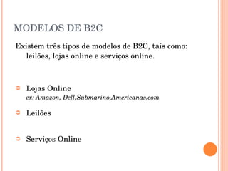 MODELOS DE B2C Existem três tipos de modelos de B2C, tais como: leilões, lojas online e serviços online. Lojas Online ex: Amazon, Dell,Submarino,Americanas.com Leilões Serviços Online 