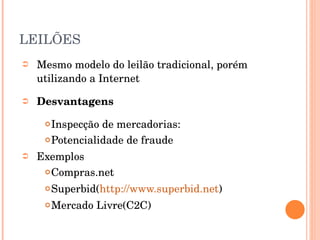 LEILÕES Mesmo modelo do leilão tradicional, porém utilizando a Internet  Desvantagens Inspecção de mercadorias: Potencialidade de fraude Exemplos Compras.net Superbid( http://www.superbid.net ) Mercado Livre(C2C) 