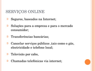 SERVIÇOS ONLINE Seguros, baseados na Internet; Soluções para a empresa e para o mercado consumidor; Transferências bancárias; Cancelar serviços públicos ,tais como o gás, electricidade e telefone local; Televisão por cabo, Chamadas telefónicas via internet; 