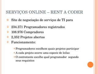 SERVIÇOS ONLINE – RENT A CODER Site de negociação de serviços de TI para  234.371 Programadores registrados 108.976 Compradores 2,352 Projetos abertos Funcionamento: Programadores escolhem quais projetos participar A cada projeto ocorre uma especie de leilao O contratante escolhe qual programador  segundo seus requisitos 