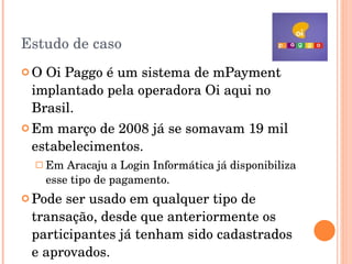 Estudo de caso O Oi Paggo é um sistema de mPayment  implantado pela operadora Oi aqui no Brasil. Em março de 2008 já se somavam 19 mil estabelecimentos. Em Aracaju a Login Informática já disponibiliza esse tipo de pagamento. Pode ser usado em qualquer tipo de transação, desde que anteriormente os participantes já tenham sido cadastrados e aprovados. 