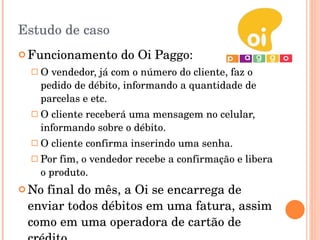 Estudo de caso Funcionamento do Oi Paggo: O vendedor, já com o número do cliente, faz o pedido de débito, informando a quantidade de parcelas e etc. O cliente receberá uma mensagem no celular, informando sobre o débito. O cliente confirma inserindo uma senha. Por fim, o vendedor recebe a confirmação e libera o produto. No final do mês, a Oi se encarrega de enviar todos débitos em uma fatura, assim como em uma operadora de cartão de crédito. 